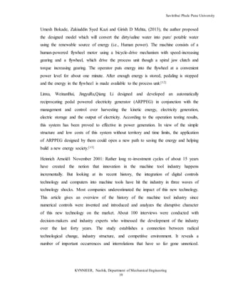 Savitribai Phule Pune University
KVNNIEER, Nashik, Department of Mechanical Engineering
19
Umesh Bokade, Zakiuddin Syed Kazi and Girish D Mehta, (2013), the author proposed
the designed model which will convert the dirty/saline water into pure/ potable water
using the renewable source of energy (i.e., Human power). The machine consists of a
human-powered flywheel motor using a bicycle-drive mechanism with speed-increasing
gearing and a flywheel, which drive the process unit though a spiral jaw clutch and
torque increasing gearing. The operator puts energy into the flywheel at a convenient
power level for about one minute. After enough energy is stored, pedaling is stopped
and the energy in the flywheel is made available to the process unit.[12]
Linxu, WeinanBai, JingyuRu,Qiang Li designed and developed an automatically
reciprocating pedal powered electricity generator (ARPPEG) in conjunction with the
management and control over harvesting the kinetic energy, electricity generation,
electric storage and the output of electricity. According to the operation testing results,
this system has been proved to effective in power generation. In view of the simple
structure and low costs of this system without territory and time limits, the application
of ARPPEG designed by them could open a new path to saving the energy and helping
build a new energy society.[13]
Heinrich Arnold1 November 2001: Rather long re-investment cycles of about 15 years
have created the notion that innovation in the machine tool industry happens
incrementally. But looking at its recent history, the integration of digital controls
technology and computers into machine tools have hit the industry in three waves of
technology shocks. Most companies underestimated the impact of this new technology.
This article gives an overview of the history of the machine tool industry since
numerical controls were invented and introduced and analyzes the disruptive character
of this new technology on the market. About 100 interviews were conducted with
decision-makers and industry experts who witnessed the development of the industry
over the last forty years. The study establishes a connection between radical
technological change, industry structure, and competitive environment. It reveals a
number of important occurrences and interrelations that have so far gone unnoticed.
 