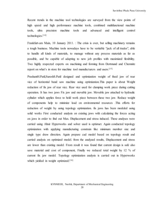 Savitribai Phule Pune University
KVNNIEER, Nashik, Department of Mechanical Engineering
20
Recent trends in the machine tool technologies are surveyed from the view points of
high speed and high performance machine tools, combined multifunctional machine
tools, ultra precision machine tools and advanced and intelligent control
technologies.[14]
Frankfurt-am Main, 10 January 2011. : The crisis is over, but selling machinery remains
a tough business. Machine tools nowadays have to be veritable “jack of all trades”, able
to handle all kinds of materials, to manage without any process materials as far as
possible, and be capable of adapting to new job profiles with maximized flexibility.
Two highly respected experts on machining and forming from Dortmund and Chemnitz
report on what’s in store for machine tool manufacturers and users.[15]
PrashantH.Patil,SureshS.Patil designed and optimization weight of fixed jaw of rear
vice of horizontal band saw machine using optimization.This paper is about Weight
reduction of fix jaw of rear vice. Rear vice used for clamping work piece during cutting
operation. It has two jaws Fix jaw and movable jaw. Movable jaw attached to hydraulic
cylinder which applies force to hold work piece between these two jaw. Reduce weight
of components help to minimize load on environmental resources .This efforts for
reduction of weight by using topology optimization. fix jaws has been modeled using
solid works First conducted analysis on existing jaws with calculating the forces acting
on jaws in order to find out Max. Displacement and stress induced. These analyses were
carried using Altair Hyperworks and solver used is optistuct. Again conducted topology
optimization with applying manufacturing constrain like minimum member size and
single type draw direction. Again prepare cad model based on topology result and
carried analysis on optimized model. from the analyzed results, Displacement and stress
are lower than existing model. From result it was found that current design is safe also
save material and cost of component, Finally we reduced total weight by 12 % of
current fix jaw model. Topology optimization analysis is carried out in Hyperworks
which yielded in weight optimized.[16]
 