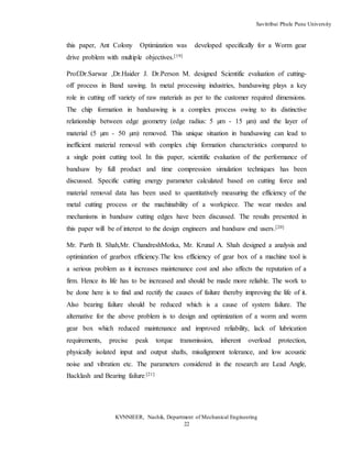 Savitribai Phule Pune University
KVNNIEER, Nashik, Department of Mechanical Engineering
22
this paper, Ant Colony Optimization was developed specifically for a Worm gear
drive problem with multiple objectives.[19]
Prof.Dr.Sarwar ,Dr.Haider J. Dr.Person M. designed Scientific evaluation of cutting-
off process in Band sawing. In metal processing industries, bandsawing plays a key
role in cutting off variety of raw materials as per to the customer required dimensions.
The chip formation in bandsawing is a complex process owing to its distinctive
relationship between edge geometry (edge radius: 5 µm - 15 µm) and the layer of
material (5 µm - 50 µm) removed. This unique situation in bandsawing can lead to
inefficient material removal with complex chip formation characteristics compared to
a single point cutting tool. In this paper, scientific evaluation of the performance of
bandsaw by full product and time compression simulation techniques has been
discussed. Specific cutting energy parameter calculated based on cutting force and
material removal data has been used to quantitatively measuring the efficiency of the
metal cutting process or the machinability of a workpiece. The wear modes and
mechanisms in bandsaw cutting edges have been discussed. The results presented in
this paper will be of interest to the design engineers and bandsaw end users.[20]
Mr. Parth B. Shah,Mr. ChandreshMotka, Mr. Krunal A. Shah designed a analysis and
optimization of gearbox efficiency.The less efficiency of gear box of a machine tool is
a serious problem as it increases maintenance cost and also affects the reputation of a
firm. Hence its life has to be increased and should be made more reliable. The work to
be done here is to find and rectify the causes of failure thereby improving the life of it.
Also bearing failure should be reduced which is a cause of system failure. The
alternative for the above problem is to design and optimization of a worm and worm
gear box which reduced maintenance and improved reliability, lack of lubrication
requirements, precise peak torque transmission, inherent overload protection,
physically isolated input and output shafts, misalignment tolerance, and low acoustic
noise and vibration etc. The parameters considered in the research are Lead Angle,
Backlash and Bearing failure.
[21]
 