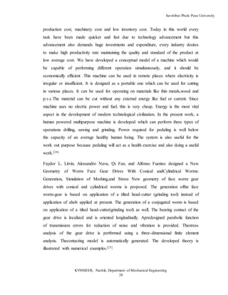 Savitribai Phule Pune University
KVNNIEER, Nashik, Department of Mechanical Engineering
24
production cost, machinery cost and low inventory cost. Today in this world every
task have been made quicker and fast due to technology advancement but this
advancement also demands huge investments and expenditure, every industry desires
to make high productivity rate maintaining the quality and standard of the product at
low average cost. We have developed a conceptual model of a machine which would
be capable of performing different operation simultaneously, and it should be
economically efficient .This machine can be used in remote places where electricity is
irregular or insufficient. It is designed as a portable one which can be used for cutting
in various places. It can be used for operating on materials like thin metals,wood and
p.v.c.The material can be cut without any external energy like fuel or current. Since
machine uses no electric power and fuel, this is very cheap. Energy is the most vital
aspect in the development of modern technological civilization. In the present work, a
human powered multipurpose machine is developed which can perform three types of
operations drilling, sawing and grinding. Power required for pedaling is well below
the capacity of an average healthy human being. The system is also useful for the
work out purpose because pedaling will act as a health exercise and also doing a useful
work.[24]
Faydor L. Litvin, Alessandro Nava, Qi Fan, and Alfonso Fuentes designed a New
Geometry of Worm Face Gear Drives With Conical andCylindrical Worms:
Generation, Simulation of Meshing,and Stress New geometry of face worm gear
drives with conical and cylindrical worms is proposed. The generation ofthe face
worm-gear is based on application of a tilted head-cutter (grinding tool) instead of
application of ahob applied at present. The generation of a conjugated worm is based
on application of a tilted head-cutter(grinding tool) as well. The bearing contact of the
gear drive is localized and is oriented longitudinally. Apredesigned parabolic function
of transmission errors for reduction of noise and vibration is provided. Thestress
analysis of the gear drive is pertbrmed using a three-dimensional finite element
analysis. Thecontacting model is automatically generated. The developed theory is
illustrated with numerical examples.[25]
 