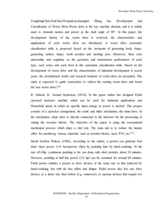 Savitribai Phule Pune University
KVNNIEER, Nashik, Department of Mechanical Engineering
25
YonghongChen,YanChen,WenjunLuo,Guanghui Zhang has Development and
Classification of Worm Drive.Worm drive is the key machine element, and it is widely
used to transmit motion and power at the shaft angle of 90°. In this paper, the
development history of the worm drive is reviewed, the characteristics and
applications of each worm drive are introduced. A worm drive systematic
classification table is proposed based on the viewpoint of generating body shape,
generating surface shape, tooth position and meshing area. Moreover, there exist
universality and regularity on the geometry and transmission performance of each
type, each series and each form in this systematic classification table. Based on the
development of worm drive and the characteristics of industrial development in recent
years, the development trends and research hotspots of worm drive are presented. This
study is expected to guide researchers to reform the existing worm drive and invent
the new worm drive.[26]
R. Subash, K. Samuel Jayakaran, (2014), In this paper author has designed Pedal
operated hacksaw machine which can be used for industrial applications and
Household needs in which no specific input energy or power is needed. This project
consists of a sprocket arrangement, the crank and slider mechanism, the chain drive. In
the mechanism, chain drive is directly connected to the hacksaw for the processing of
cutting the wooden blocks. The objective of the paper is using the conventional
mechanical process which plays a vital role. The main aim is to reduce the human
effort for machining various materials such as wooden blocks, steel, PVC etc.[27]
David Gordon Wilson, (1986), According to the author, a person can generate four
timer more power (1/4 horsepower (hp)) by pedaling than by hand-cranking. At the
rate of1/4hp, continuous pedaling is for can done only short periods, about 10 minutes.
However, pedaling at half this power (1/8 hp) can be sustained for around 60 minutes.
Pedal power enables a person to drive devices at the same rate as that achieved by
hand-cranking, but with far less effort and fatigue. Pedal power also lets one drive
devices at a faster rate than before (e.g. winnower), or operate devices that require too
 