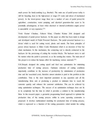 Savitribai Phule Pune University
KVNNIEER, Nashik, Department of Mechanical Engineering
26
much power for hand-cranking (e.g. thresher). The main use of pedal power today is
still for bicycling, least in the high-power at range (75 watts and above of mechanical
power). In the lower-power range there are a number of uses of pedal power-for
agriculture, construction, water pumping, and electrical generation-that seem to be
potentially advantageous, at least when electrical or internal-combustion engine power
is unavailable or very expensive.[28]
Vivek Kumar Chauhan, Faheem Khan, Chandra Kumar Johi designed and
development of pedal power hacksaw. In this paper an effort has been made to design
and developed model of Pedal Powered Hacksaw. The pedal powered hacksaw is a
device which is used for cutting wood, plastic and metals. The basic principles of
power driven hacksaw is Slider Crank Mechanism which is an inversion of four bar
chain mechanism. In this mechanism, the connecting rod is directly connected to the
hacksaw for the processing of cutting the wooden blocks. The hacksaw move to and
fro motion when the pedal is powered, so as the rotating disc rotates. The main aim of
this project is to reduce the human effort for machining various materials.[29]
S.K.Deepak designed the cutting speed and feed rate optimization for minimizing
production time of turning process. Optimum selection of cutting conditions
importantly contribute to the increase of productivity by minimization of production
time and the associated costs, therefore utmost attention is paid to this problem in this
contribution. Time is the most important parameter in any operation and all the
manufacturing firms aim at producing a product in minimum time to reach the
customer quickly and enhance the customer satisfaction. This can be achieved by
using optimization techniques. The success of an optimization technique does not lie
in its complexity but the time in which it provides a solution to the manufacturing
firms. In this research paper, a geometric programming based approach to optimize the
production time of the turning process within in some operating constraints is
proposed. It involves mathematical modeling for production time of turning process,
which is expressed as a function of the cutting parameters which include the cutting
 