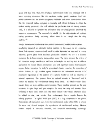 Savitribai Phule Pune University
KVNNIEER, Nashik, Department of Mechanical Engineering
27
speed and feed rate. Then, the developed mathematical model was optimized with in
some operating constraints like the maximum cutting speed, maximum feed rate,
power constraint and the surface roughness constraint. The results of the model reveal
that the proposed method provides a systematic and efficient technique to obtain the
optimal cutting parameters that will minimize the production time of turning process.
Thus, it is possible to optimize the production time of turning process effectively by
geometric programming. The approach is suitable for fast determination of optimum
cutting parameters during machining, where there is not enough time for deep
analysis.[30]
SurajM.Satmohankar,AbhilashH.Khante,VishalV.Janbandhu,KartikD.Chafekar,Jitendr
apachabhai designed an automatic cutting machine. In this paper we are concerned
about Belt conveyor system not only used in mining industries but also used in cement
industries, power plant, food industries, production industries etc. So it is essential
instrument for in house material transportation today. The paper presents the review of
belt conveyor design modification and latest technologies or working used in different
applications to reduce failures, maintenance cost and equipment related fatal accidents
occurs during operation. In today’s geopolitical climate, ensuring the protection of
secure facilities or key locations against resourceful and determined intruders is of
paramount importance to the defense of a national border as well as industries of
national importance. The greatest threat to national security is “Terrorism” and it
cannot be defeated by conventional military force alone. In critical border areas,
regular forces or even satellites cannot monitor. These intruding terrorists as the area
monitored is quite large and quite complex. To assist the army and security forces
operating in these areas, smart dust like micro-sensors with wireless interfaces could
be utilized to study and monitor these environments from a certain distance for
military purposes. The spiral bevel gear (SBG) is a key component of the power
Transmission of intersection axes. Since the mathematical model of the SBG is a basis
for stress and thermal analysis, the optimization of machine-tool settings, frictional
contact analysis in lubricated condition, and advanced manufacturing technology,
 