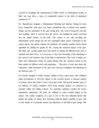 Savitribai Phule Pune University
KVNNIEER, Nashik, Department of Mechanical Engineering
28
research on designing and manufacturing of SBGs based on mathematical models of
SBG has long been a topic of considerable interest in the field of mechanical
transmission.[31]
Dr. ManojDevare designed a Mathematical Modeling and Interface Design for Gear
Error Testing.This work gives two major contributions that is software user interface
design, and the automation of the gear testing data. This work is having the real time
data handling, which is received from the sensors and handling the pulses converted
into the digital formats of the data. This system is not only providing the
effectiveinput screen design but also the meaningful output reports. Generation of the
output reports and graphs requires the principals and standard graphics theory based
algorithms for plotting the graphs for the tracing the rotational motion of the gear.
The linear and circular graphs have been drawn to indicate the different errors such as
backlash and pitch errors. It is necessary to have the knowledge of the interfacing of
the sensors to the hardware unit, in the field of mechatronics. This work is simple case
study and mathematical model for graph plotting from the rotational motion to the
linear graphs for different scales and proportions. This piece of work also shares the
experiences while automation of the gear error discovery techniques and interfacing of
the hardware data. [32]
Ion Gavrila designed a tooth's tensions analysis of face worm gears with cylindrical
pinion development of FEA.The subject of this research project is extensive analysis
of tension, stress and strains of face worm gear tooth, with special attention given to
the influence of surface roughness. Gear teeth working surfaces are subjected to
repeated rolling and sliding contacts. For operating conditions common for power
transmission applications, the loads are sufficient to cause eventual fatigue of the
surface. The surface roughness of a gear is one of the most influential factors that
defines the quality of surface how determine indirectly fatigue capability of gear, and
so this subject is of particular interest and importance to the field of gear design. This
 