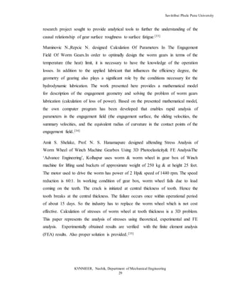 Savitribai Phule Pune University
KVNNIEER, Nashik, Department of Mechanical Engineering
29
research project sought to provide analytical tools to further the understanding of the
causal relationship of gear surface roughness to surface fatigue.
[33]
Muminovic N.,Repcic N. designed Calculation Of Parameters In The Engagement
Field Of Worm Gears.In order to optimally design the worm gears in terms of the
temperature (the heat) limit, it is necessary to have the knowledge of the operation
losses. In addition to the applied lubricant that influences the efficiency degree, the
geometry of gearing also plays a significant role by the conditions necessary for the
hydrodynamic lubrication. The work presented here provides a mathematical model
for description of the engagement geometry and solving the problem of worm gears
lubrication (calculation of loss of power). Based on the presented mathematical model,
the own computer program has been developed that enables rapid analysis of
parameters in the engagement field (the engagement surface, the sliding velocities, the
summary velocities, and the equivalent radius of curvature in the contact points of the
engagement field..
[34]
Amit S. Shelake, Prof. N. S. Hanamapure designed aBending Stress Analysis of
Worm Wheel of Winch Machine Gearbox Using 3D Photoelasticity& FE AnalysisThe
‘Advance Engineering’, Kolhapur uses worm & worm wheel in gear box of Winch
machine for lifting sand buckets of approximate weight of 250 kg & at height 25 feet.
The motor used to drive the worm has power of 2 Hp& speed of 1440 rpm. The speed
reduction is 60:1. In working condition of gear box, worm wheel fails due to load
coming on the teeth. The crack is initiated at central thickness of tooth. Hence the
tooth breaks at the central thickness. The failure occurs once within operational period
of about 15 days. So the industry has to replace the worm wheel which is not cost
effective. Calculation of stresses of worm wheel at tooth thickness is a 3D problem.
This paper represents the analysis of stresses using theoretical, experimental and FE
analysis. Experimentally obtained results are verified with the finite element analysis
(FEA) results. Also proper solution is provided..
[35]
 