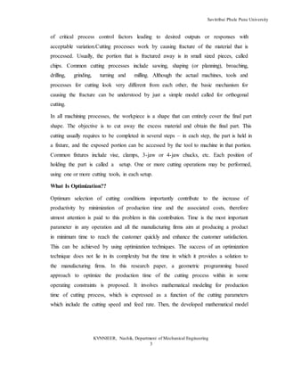Savitribai Phule Pune University
KVNNIEER, Nashik, Department of Mechanical Engineering
3
of critical process control factors leading to desired outputs or responses with
acceptable variation.Cutting processes work by causing fracture of the material that is
processed. Usually, the portion that is fractured away is in small sized pieces, called
chips. Common cutting processes include sawing, shaping (or planning), broaching,
drilling, grinding, turning and milling. Although the actual machines, tools and
processes for cutting look very different from each other, the basic mechanism for
causing the fracture can be understood by just a simple model called for orthogonal
cutting.
In all machining processes, the workpiece is a shape that can entirely cover the final part
shape. The objective is to cut away the excess material and obtain the final part. This
cutting usually requires to be completed in several steps – in each step, the part is held in
a fixture, and the exposed portion can be accessed by the tool to machine in that portion.
Common fixtures include vise, clamps, 3-jaw or 4-jaw chucks, etc. Each position of
holding the part is called a setup. One or more cutting operations may be performed,
using one or more cutting tools, in each setup.
What Is Optimization??
Optimum selection of cutting conditions importantly contribute to the increase of
productivity by minimization of production time and the associated costs, therefore
utmost attention is paid to this problem in this contribution. Time is the most important
parameter in any operation and all the manufacturing firms aim at producing a product
in minimum time to reach the customer quickly and enhance the customer satisfaction.
This can be achieved by using optimization techniques. The success of an optimization
technique does not lie in its complexity but the time in which it provides a solution to
the manufacturing firms. In this research paper, a geometric programming based
approach to optimize the production time of the cutting process within in some
operating constraints is proposed. It involves mathematical modeling for production
time of cutting process, which is expressed as a function of the cutting parameters
which include the cutting speed and feed rate. Then, the developed mathematical model
 