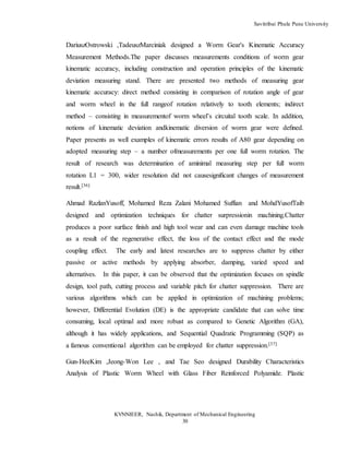 Savitribai Phule Pune University
KVNNIEER, Nashik, Department of Mechanical Engineering
30
DariuszOstrowski ,TadeuszMarciniak designed a Worm Gear's Kinematic Accuracy
Measurement Methods.The paper discusses measurements conditions of worm gear
kinematic accuracy, including construction and operation principles of the kinematic
deviation measuring stand. There are presented two methods of measuring gear
kinematic accuracy: direct method consisting in comparison of rotation angle of gear
and worm wheel in the full rangeof rotation relatively to tooth elements; indirect
method – consisting in measurementof worm wheel’s circuital tooth scale. In addition,
notions of kinematic deviation andkinematic diversion of worm gear were deﬁned.
Paper presents as well examples of kinematic errors results of A80 gear depending on
adopted measuring step – a number ofmeasurements per one full worm rotation. The
result of research was determination of aminimal measuring step per full worm
rotation L1 = 300, wider resolution did not causesigniﬁcant changes of measurement
result.[36]
Ahmad RazlanYusoff, Mohamed Reza Zalani Mohamed Suffian and MohdYusofTaib
designed and optimization techniques for chatter surpressionin machining.Chatter
produces a poor surface finish and high tool wear and can even damage machine tools
as a result of the regenerative effect, the loss of the contact effect and the mode
coupling effect. The early and latest researches are to suppress chatter by either
passive or active methods by applying absorber, damping, varied speed and
alternatives. In this paper, it can be observed that the optimization focuses on spindle
design, tool path, cutting process and variable pitch for chatter suppression. There are
various algorithms which can be applied in optimization of machining problems;
however, Differential Evolution (DE) is the appropriate candidate that can solve time
consuming, local optimal and more robust as compared to Genetic Algorithm (GA),
although it has widely applications, and Sequential Quadratic Programming (SQP) as
a famous conventional algorithm can be employed for chatter suppression.[37]
Gun-HeeKim ,Jeong-Won Lee , and Tae Seo designed Durability Characteristics
Analysis of Plastic Worm Wheel with Glass Fiber Reinforced Polyamide. Plastic
 