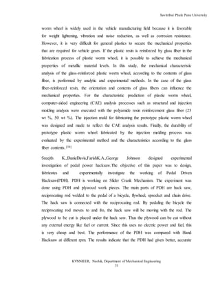 Savitribai Phule Pune University
KVNNIEER, Nashik, Department of Mechanical Engineering
31
worm wheel is widely used in the vehicle manufacturing field because it is favorable
for weight lightening, vibration and noise reduction, as well as corrosion resistance.
However, it is very difficult for general plastics to secure the mechanical properties
that are required for vehicle gears. If the plastic resin is reinforced by glass fiber in the
fabrication process of plastic worm wheel, it is possible to achieve the mechanical
properties of metallic material levels. In this study, the mechanical characteristic
analysis of the glass-reinforced plastic worm wheel, according to the contents of glass
fiber, is performed by analytic and experimental methods. In the case of the glass
fiber-reinforced resin, the orientation and contents of glass fibers can influence the
mechanical properties. For the characteristic prediction of plastic worm wheel,
computer-aided engineering (CAE) analysis processes such as structural and injection
molding analysis were executed with the polyamide resin reinforcement glass fiber (25
wt %, 50 wt %). The injection mold for fabricating the prototype plastic worm wheel
was designed and made to reflect the CAE analysis results. Finally, the durability of
prototype plastic worm wheel fabricated by the injection molding process was
evaluated by the experimental method and the characteristics according to the glass
fiber contents..
[38]
Sreejth K.,DanieDavis,FarishK.A.,George Johnson designed experimental
investigation of pedal power hacksaw.The objective of this paper was to design,
fabricates and experimentally investigate the working of Pedal Driven
Hacksaw(PDH). PDH is working on Slider Crank Mechanism. The experiment was
done using PDH and plywood work pieces. The main parts of PDH are hack saw,
reciprocating rod welded to the pedal of a bicycle, flywheel, sprocket and chain drive.
The hack saw is connected with the reciprocating rod. By pedaling the bicycle the
reciprocating rod moves to and fro, the hack saw will be moving with the rod. The
plywood to be cut is placed under the hack saw. Thus the plywood can be cut without
any external energy like fuel or current. Since this uses no electric power and fuel, this
is very cheap and best. The performance of the PDH was compared with Hand
Hacksaw at different rpm. The results indicate that the PDH had given better, accurate
 