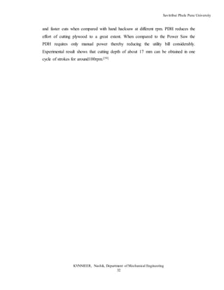 Savitribai Phule Pune University
KVNNIEER, Nashik, Department of Mechanical Engineering
32
and faster cuts when compared with hand hacksaw at different rpm. PDH reduces the
effort of cutting plywood to a great extent. When compared to the Power Saw the
PDH requires only manual power thereby reducing the utility bill considerably.
Experimental result shows that cutting depth of about 17 mm can be obtained in one
cycle of strokes for around100rpm.[39]
 