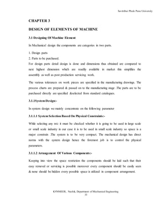 Savitribai Phule Pune University
KVNNIEER, Nashik, Department of Mechanical Engineering
33
CHAPTER 3
DESIGN OF ELEMENTS OF MACHINE
3.1 Designing Of Machine Element
In Mechanical design the components are categories in two parts.
1. Design parts
2. Parts to be purchased.
For design parts detail design is done and dimensions thus obtained are compared to
next highest dimension which are readily available in market this simplifies the
assembly as well as post production servicing work.
The various tolerances on work pieces are specified in the manufacturing drawings. The
process charts are prepared & passed on to the manufacturing stage .The parts are to be
purchased directly are specified &selected from standard catalogues.
3.1.1System Design:-
In system design we mainly concentrate on the following parameter
3.1.1.1 System Selection Based On Physical Constraints:-
While selecting any m/c it must be checked whether it is going to be used in large scale
or small scale industry in our case it is to be used in small scale industry so space is a
major constrain .The system is to be very compact. The mechanical design has direct
norms with the system design hence the foremost job is to control the physical
parameters.
3.1.1.2 Arrangement Of Various Components:-
Keeping into view the space restriction the components should be laid such that their
easy removal or servicing is possible moreover every component should be easily seen
& none should be hidden every possible space is utilized in component arrangement.
 