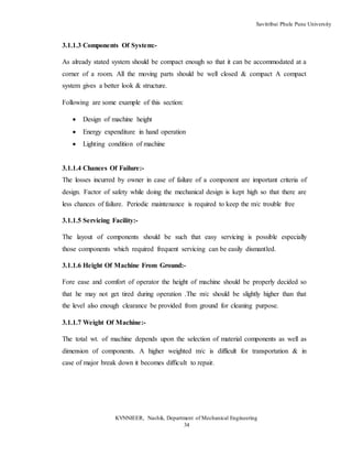 Savitribai Phule Pune University
KVNNIEER, Nashik, Department of Mechanical Engineering
34
3.1.1.3 Components Of System:-
As already stated system should be compact enough so that it can be accommodated at a
corner of a room. All the moving parts should be well closed & compact A compact
system gives a better look & structure.
Following are some example of this section:
 Design of machine height
 Energy expenditure in hand operation
 Lighting condition of machine
3.1.1.4 Chances Of Failure:-
The losses incurred by owner in case of failure of a component are important criteria of
design. Factor of safety while doing the mechanical design is kept high so that there are
less chances of failure. Periodic maintenance is required to keep the m/c trouble free
3.1.1.5 Servicing Facility:-
The layout of components should be such that easy servicing is possible especially
those components which required frequent servicing can be easily dismantled.
3.1.1.6 Height Of Machine From Ground:-
Fore ease and comfort of operator the height of machine should be properly decided so
that he may not get tired during operation .The m/c should be slightly higher than that
the level also enough clearance be provided from ground for cleaning purpose.
3.1.1.7 Weight Of Machine:-
The total wt. of machine depends upon the selection of material components as well as
dimension of components. A higher weighted m/c is difficult for transportation & in
case of major break down it becomes difficult to repair.
 