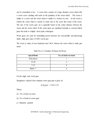 Savitribai Phule Pune University
KVNNIEER, Nashik, Department of Mechanical Engineering
36
can be transmitted is low. A worm drive consists of a large diameter worm wheel with
a worm screw meshing with teeth on the periphery of the worm wheel. The worm is
similar to a screw and the worm wheel is similar to a section of a nut. As the worm is
rotated the worm wheel is caused to rotate due to the screw like action of the worm.
The size of the worm gear set is generally based on the center distance between the
worm and the worm wheel. If the worm gears are machined basically as crossed helical
gears the result is a highly stress point contactgear.
Worm gears are used for transmitting power between two non-parallel, non-intersecting
shafts. High gear ratios of 200:1 can be got.
The worm is made of case hardened steel 14C6 whereas the worm wheel is made gun
metal.
Table No.3.3.1.Number Of Starts On Worm
Speed Ratio No. of starts on worm
30 & above 1
15-30 2
7-15 4
Below 7 6
For the single start worm gear
Designation selected from standard worm gear pair is given by
Zw/Zg/q/m = 1/38/11.2/2
Where,
Zw= No. of start on worm
Zg= No. of teeth on worm gear
q = Diametric quotient
 