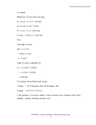 Savitribai Phule Pune University
KVNNIEER, Nashik, Department of Mechanical Engineering
37
m= module
Dimensions of worm and worm gear
dw= m x q = 2 x 11.2 = 22.4 mm
dg= m x Zg= 2 x 38 = 76 mm
Pa =xm = x 2 =6.283 mm
L=PaxZw = 6.283 x 1 = 6.283 mm
Now,
Lead angle of worm
tanλ = L/x dw
=6.283/  x 22.4
λ = 5.10210
Lengh of worm is calculated by
Lw = x m [4.5 + (Zg/50)
= x 2 [4.5 + (38/50)
= 33.04 mm
To Calculate Worm Wheel shaft Torque
T design = 0.4 X Reduction Ratio Of Wormgear Box
T design = 0.4 X 38 =15.2 N-m
a. The geometry of a worm is similar to that of a power screw. Rotation of the worm
simulates a linearly advancing involute rack,
 