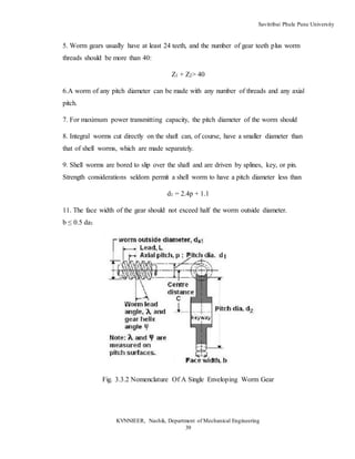 Savitribai Phule Pune University
KVNNIEER, Nashik, Department of Mechanical Engineering
39
5. Worm gears usually have at least 24 teeth, and the number of gear teeth plus worm
threads should be more than 40:
Z1 + Z2> 40
6.A worm of any pitch diameter can be made with any number of threads and any axial
pitch.
7. For maximum power transmitting capacity, the pitch diameter of the worm should
8. Integral worms cut directly on the shaft can, of course, have a smaller diameter than
that of shell worms, which are made separately.
9. Shell worms are bored to slip over the shaft and are driven by splines, key, or pin.
Strength considerations seldom permit a shell worm to have a pitch diameter less than
d1 = 2.4p + 1.1
11. The face width of the gear should not exceed half the worm outside diameter.
b ≤ 0.5 da1
Fig. 3.3.2 Nomenclature Of A Single Enveloping Worm Gear
 