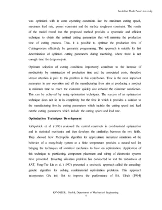 Savitribai Phule Pune University
KVNNIEER, Nashik, Department of Mechanical Engineering
4
was optimized with in some operating constraints like the maximum cutting speed,
maximum feed rate, power constraint and the surface roughness constraint. The results
of the model reveal that the proposed method provides a systematic and efficient
technique to obtain the optimal cutting parameters that will minimize the production
time of cutting process. Thus, it is possible to optimize the production time of
Cuttingprocess effectively by geometric programming. The approach is suitable for fast
determination of optimum cutting parameters during machining, where there is not
enough time for deep analysis.
Optimum selection of cutting conditions importantly contribute to the increase of
productivity by minimization of production time and the associated costs, therefore
utmost attention is paid to this problem in this contribution. Time is the most important
parameter in any operation and all the manufacturing firms aim at producing a product
in minimum time to reach the customer quickly and enhance the customer satisfaction.
This can be achieved by using optimization techniques. The success of an optimization
technique does not lie in its complexity but the time in which it provides a solution to
the manufacturing firm.the cutting parameters which include the cutting speed and feed
ratethe cutting parameters which include the cutting speed and feed rate.
Optimization Techniques Development
Kirkpatrick et al. (1983) reviewed the central constructs in combinatorial optimization
and in statistical mechanics and then develops the similarities between the two fields.
They showed how Metropolis algorithm for approximate numerical simulation of the
behavior of a many-body system at a finite temperature provides a natural tool for
bringing the techniques of statistical mechanics to bear on optimization. Application of
this technique to partitioning, component placement and wiring of electronics systems
have presented. Travelling salesman problem has considered to test the robustness of
SAT. Feng-Tse Lin et al. (1993) presented a stochastic approach called the annealing-
genetic algorithm for solving combinatorial optimization problems. This approach
incorporates GA into SA to improve the performance of SA. Ulrich (1994)
 