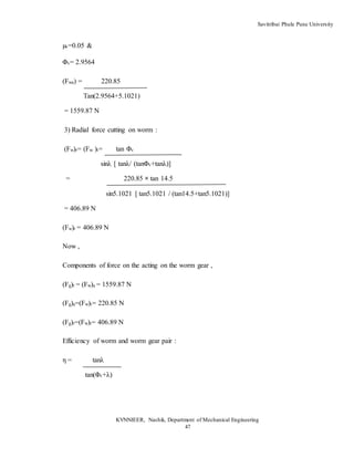 Savitribai Phule Pune University
KVNNIEER, Nashik, Department of Mechanical Engineering
47
µv=0.05 &
Φv= 2.9564
(Fwa) = 220.85
Tan(2.9564+5.1021)
= 1559.87 N
3) Radial force cutting on worm :
(Fw)r= (Fw )t= tan Φv
sinλ [ tanλ/ (tanΦv+tanλ)]
= 220.85 × tan 14.5
sin5.1021 [ tan5.1021 / (tan14.5+tan5.1021)]
= 406.89 N
(Fw)r = 406.89 N
Now ,
Components of force on the acting on the worm gear ,
(Fg)t = (Fw)a = 1559.87 N
(Fg)a=(Fw)t= 220.85 N
(Fg)r=(Fw)r= 406.89 N
Efficiency of worm and worm gear pair :
η = tanλ
tan(Φv+λ)
 