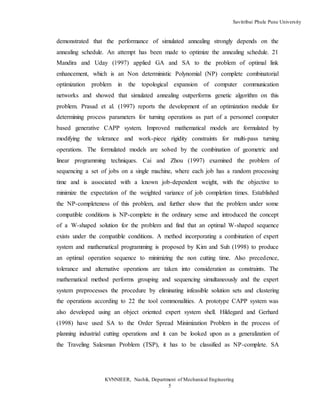 Savitribai Phule Pune University
KVNNIEER, Nashik, Department of Mechanical Engineering
5
demonstrated that the performance of simulated annealing strongly depends on the
annealing schedule. An attempt has been made to optimize the annealing schedule. 21
Mandira and Uday (1997) applied GA and SA to the problem of optimal link
enhancement, which is an Non deterministic Polynomial (NP) complete combinatorial
optimization problem in the topological expansion of computer communication
networks and showed that simulated annealing outperforms genetic algorithm on this
problem. Prasad et al. (1997) reports the development of an optimization module for
determining process parameters for turning operations as part of a personnel computer
based generative CAPP system. Improved mathematical models are formulated by
modifying the tolerance and work-piece rigidity constraints for multi-pass turning
operations. The formulated models are solved by the combination of geometric and
linear programming techniques. Cai and Zhou (1997) examined the problem of
sequencing a set of jobs on a single machine, where each job has a random processing
time and is associated with a known job-dependent weight, with the objective to
minimize the expectation of the weighted variance of job completion times. Established
the NP-completeness of this problem, and further show that the problem under some
compatible conditions is NP-complete in the ordinary sense and introduced the concept
of a W-shaped solution for the problem and find that an optimal W-shaped sequence
exists under the compatible conditions. A method incorporating a combination of expert
system and mathematical programming is proposed by Kim and Suh (1998) to produce
an optimal operation sequence to minimizing the non cutting time. Also precedence,
tolerance and alternative operations are taken into consideration as constraints. The
mathematical method performs grouping and sequencing simultaneously and the expert
system preprocesses the procedure by eliminating infeasible solution sets and clustering
the operations according to 22 the tool commonalities. A prototype CAPP system was
also developed using an object oriented expert system shell. Hildegard and Gerhard
(1998) have used SA to the Order Spread Minimization Problem in the process of
planning industrial cutting operations and it can be looked upon as a generalization of
the Traveling Salesman Problem (TSP), it has to be classified as NP-complete. SA
 