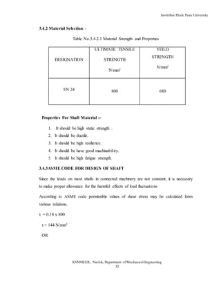 Savitribai Phule Pune University
KVNNIEER, Nashik, Department of Mechanical Engineering
52
3.4.2 Material Selection: -
Table No.3.4.2.1 Material Strength and Properties
DESIGNATION
ULTIMATE TENSILE
STRENGTH
N/mm2
YEILD
STRENGTH
N/mm2
EN 24 800 680
Properties For Shaft Material :-
1. It should be high static strength .
2. It should be ductile.
3. It should be high resilience.
4. It should be have good machinability.
5. It should be high fatigue strength.
3.4.3ASME CODE FOR DESIGN OF SHAFT
Since the loads on most shafts in connected machinery are not constant, it is necessary
to make proper allowance for the harmful effects of load fluctuations
According to ASME code permissible values of shear stress may be calculated form
various relations.
τ = 0.18 x 800
τ = 144 N/mm2
OR
 