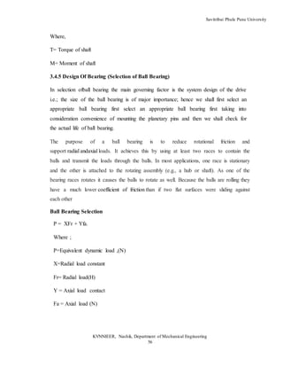 Savitribai Phule Pune University
KVNNIEER, Nashik, Department of Mechanical Engineering
56
Where,
T= Torque of shaft
M= Moment of shaft
3.4.5 Design Of Bearing (Selection of Ball Bearing)
In selection ofball bearing the main governing factor is the system design of the drive
i.e.; the size of the ball bearing is of major importance; hence we shall first select an
appropriate ball bearing first select an appropriate ball bearing first taking into
consideration convenience of mounting the planetary pins and then we shall check for
the actual life of ball bearing.
The purpose of a ball bearing is to reduce rotational friction and
support radial andaxial loads. It achieves this by using at least two races to contain the
balls and transmit the loads through the balls. In most applications, one race is stationary
and the other is attached to the rotating assembly (e.g., a hub or shaft). As one of the
bearing races rotates it causes the balls to rotate as well. Because the balls are rolling they
have a much lower coefficient of friction than if two flat surfaces were sliding against
each other
Ball Bearing Selection
P = XFr + Yfa.
Where ;
P=Equivalent dynamic load ,(N)
X=Radial load constant
Fr= Radial load(H)
Y = Axial load contact
Fa = Axial load (N)
 