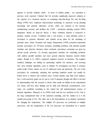 Savitribai Phule Pune University
KVNNIEER, Nashik, Department of Mechanical Engineering
6
appears to provide solutions which - in terms of solution quality - are equivalent to
previous work reported. Claimed that SA provides significantly improved solutions at
the expense of a moderate increase in computing times.Rui-Rong Wu and He-Ming
Zhang (1998) have employed objectoriented technology to represent set-up planning
knowledge and generate alternative set-ups which can respond to the dynamic
manufacturing resource and facilitate the CAPP / production planning systems (PPS)
integration. Based on fuzzy-set theory, a fuzzy evaluation function is proposed to
produce optimal set-ups. Combined with a real project, a setup planning system is
developed to generate alternative and optimal set-up plans for the machining of
prismatic parts. Klaus Neumann and Jurgen Zimmermann (1998) presented polynomial
heuristic procedures for NP-hard stochastic scheduling problems with identical parallel
machines and objective functions where stochastic precedence constraints are given by
special acyclic networks. To develop appropriate heuristics for scheduling problems
with uniform parallel machines and more general objective functions needed further
studies. Ronald et al. (2001) conducted empirical research on heuristics. The toughest
technical challenges are finding (or generating) suitable test instances, and assessing
how close heuristic algorithms come to optimal. No investigation can hope to produce
useful results if these matters are not 23 addressed early and intensively. The rest of the
procedures for conducting, analyzing and reporting empirical results can usually be
boiled down to fairness and common sense. Formal statistics may help some analyses,
but a well-conceived graph can do just as well. If adequate thought and effort is devoted
to understanding what the research is about, what results are hidden in the experimental
out comes, and how these findings can be fairly and effectively communicated, every
study can contribute something to the critical but still underdeveloped science of
heuristic algorithms. Mitsunori et al. (2002) dealt with the two problems in SA. One is
the long computational time of the numerical annealing, and the solution to it is the
parallel processing of SA. The other one is the determination of an adaptive mechanism
for changing the temperature. The multiple SA processes are performed in multiple
processors, and the temperatures in the SA processes are determined by a genetic
 