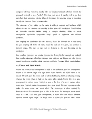 Savitribai Phule Pune University
KVNNIEER, Nashik, Department of Mechanical Engineering
61
composed of three parts: two metallic hubs and an elastomer insert called an element, but
commonly referred to as a "spider". The three parts press fit together with a jaw from
each hub fitted alternately with the lobes of the spider. Jaw coupling torque is transmitted
through the elastomer lobes in compression.
The elastomer of the spider can be made in different materials and hardness, which
allows the user to customize the coupling to best serve their application. Considerations
for elastomer selection include ability to dampen vibration, ability to handle
misalignment, operational temperature range, speed of equipment, and chemical
conditions.
Jaw couplings are considered "fail-safe" because, should the elastomer fail or wear away,
the jaw coupling hub teeth will mate, much like teeth on two gears, and continue to
transmit torque. This may or may not be desirable to the user depending on the
application.
Jaw couplings elastomers are wearing elements that do need to be inspected and replaced.
Jaw coupling elastomers often have signature wear patterns, and failures can often be root
caused based on the condition of the elastomer and hubs. Common failure causes include.
4.1.3 Worm And Worm Wheel :
Worm and worm wheel arrangement is used as the reduction gear box arrangement.
Worm is 1.5 module single start right hand worm whereas the worm wheel is 1.5
module 38 teeth gear. The worm shaft is held in ball bearing 6004 zz in bearing housing
whereas the worm wheel is held on the main spline spindle.Aworm drive is a gear
arrangement in which a worm (which is a gear in the form of a screw) meshes with a
worm gear (which is similar in appearance to a spur gear). The two elements are also
called the worm screw and worm wheel. The terminology is often confused by
imprecise use of the term worm gear to refer to the worm, the worm gear, or the worm
drive as a unit. Like other gear arrangements, a worm drive can reduce rotational
speedor transmit higher torque. The image shows a section of a gear box with a worm
 