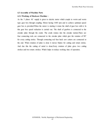 Savitribai Phule Pune University
KVNNIEER, Nashik, Department of Mechanical Engineering
67
4.3 Assembly of Machine Parts
4.3.1 Working of Hacksaw Machine :
As the 3 phase AC supply is given to electric motor which couple to worm and worm
type gear box through coupling. Motor having 1440 rpm and to achieve optimum speed
gear box is provided.When the motor is starting it rotate the shaft of gear box with it. In
this gear box speed reduction is carried out. The shaft of gearbox is connected to the
circular plate through the crank. The crank rotates into the circular motion.There are
four connecting rods are connected to the circular plate which give the rotation of 90°
for every cutting stroke. Through connecting rod four hack saw cutters are connected at
the end. When rotation of plate is done it moves blades for cutting and return stroke.
And due this the cutting of metal is done.Every rotation of plate gives two cutting
strokes and two return strokes. Which helps to reduce working time of operation.
 