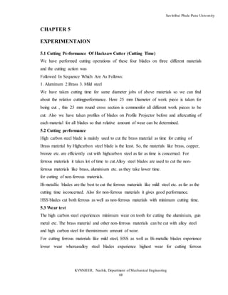 Savitribai Phule Pune University
KVNNIEER, Nashik, Department of Mechanical Engineering
68
CHAPTER 5
EXPERIMENTAION
5.1 Cutting Performance Of Hacksaw Cutter (Cutting Time)
We have performed cutting operations of these four blades on three different materials
and the cutting action was
Followed In Sequence Which Are As Follows:
1. Aluminum 2.Brass 3. Mild steel
We have taken cutting time for same diameter jobs of above materials so we can find
about the relative cuttingperformance. Here 25 mm Diameter of work piece is taken for
being cut , this 25 mm round cross section is commonfor all different work pieces to be
cut. Also we have taken profiles of blades on Profile Projector before and aftercutting of
each material for all blades so that relative amount of wear can be determined.
5.2 Cutting performance
High carbon steel blade is mainly used to cut the brass material as time for cutting of
Brass material by Highcarbon steel blade is the least. So, the materials like brass, copper,
bronze etc. are efficiently cut with highcarbon steel as far as time is concerned. For
ferrous materials it takes lot of time to cut.Alloy steel blades are used to cut the non-
ferrous materials like brass, aluminium etc. as they take lower time.
for cutting of non-ferrous materials.
Bi-metallic blades are the best to cut the ferrous materials like mild steel etc. as far as the
cutting time isconcerned. Also for non-ferrous materials it gives good performance.
HSS blades cut both ferrous as well as non-ferrous materials with minimum cutting time.
5.3 Wear test
The high carbon steel experiences minimum wear on tooth for cutting the aluminium, gun
metal etc. The brass material and other non-ferrous materials can be cut with alloy steel
and high carbon steel for theminimum amount of wear.
For cutting ferrous materials like mild steel, HSS as well as Bi-metallic blades experience
lower wear whereasalloy steel blades experience highest wear for cutting ferrous
 