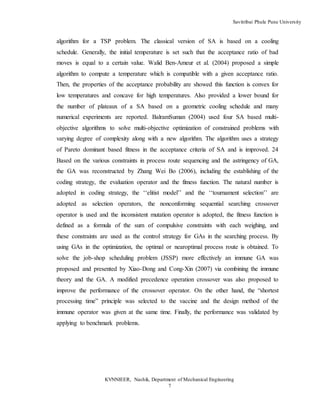 Savitribai Phule Pune University
KVNNIEER, Nashik, Department of Mechanical Engineering
7
algorithm for a TSP problem. The classical version of SA is based on a cooling
schedule. Generally, the initial temperature is set such that the acceptance ratio of bad
moves is equal to a certain value. Walid Ben-Ameur et al. (2004) proposed a simple
algorithm to compute a temperature which is compatible with a given acceptance ratio.
Then, the properties of the acceptance probability are showed this function is convex for
low temperatures and concave for high temperatures. Also provided a lower bound for
the number of plateaux of a SA based on a geometric cooling schedule and many
numerical experiments are reported. BalramSuman (2004) used four SA based multi-
objective algorithms to solve multi-objective optimization of constrained problems with
varying degree of complexity along with a new algorithm. The algorithm uses a strategy
of Pareto dominant based fitness in the acceptance criteria of SA and is improved. 24
Based on the various constraints in process route sequencing and the astringency of GA,
the GA was reconstructed by Zhang Wei Bo (2006), including the establishing of the
coding strategy, the evaluation operator and the fitness function. The natural number is
adopted in coding strategy, the ‘‘elitist model’’ and the ‘‘tournament selection’’ are
adopted as selection operators, the nonconforming sequential searching crossover
operator is used and the inconsistent mutation operator is adopted, the fitness function is
defined as a formula of the sum of compulsive constraints with each weighing, and
these constraints are used as the control strategy for GAs in the searching process. By
using GAs in the optimization, the optimal or nearoptimal process route is obtained. To
solve the job-shop scheduling problem (JSSP) more effectively an immune GA was
proposed and presented by Xiao-Dong and Cong-Xin (2007) via combining the immune
theory and the GA. A modified precedence operation crossover was also proposed to
improve the performance of the crossover operator. On the other hand, the “shortest
processing time” principle was selected to the vaccine and the design method of the
immune operator was given at the same time. Finally, the performance was validated by
applying to benchmark problems.
 