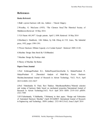 Savitribai Phule Pune University
KVNNIEER, Nashik, Department of Mechanical Engineering
74
References
Books Referred:
1.Build a power hacksaw with vise, Authors: - Vincent Gingery.
2.Woodley, G. MacLaren (1955). “The Clemson Story”.The Historical Society of
Middletown.Retrieved 18 May 2014.
3.“US Patent: 601,947”. Google patents. April 5, 1898. Retrieved 18 May 2014
4.Machinery’s Handbook, 14th Edition, by Erik Oberg & F.D. Jones, The Industrial
press, 1952, pages 1390-1391.
5.“Power Hacksaw 200mm Capacity c/w Coolant System”. Retrieved 2009-12-02.
6.Machine Design Data Book By V.B.Bhandari.
7.Machine Design By Pradnya shah.
8.Theory of Machine By Rattan.
Papers From Journal
1.Prof. KshirsagarPrashant R.1, RathodNayanJ,SurveSachin S, RahatePrashant P,
HalayePrashant P. ,Theoretical Analysis of Multi-Way Power Hacksaw
Machine,International Journal of Research in Advent Technology, Vol.3, No.4, April
2015 E-ISSN: 2321-9637
2.Prof. Nitinchandra R. Patel, Ravi Thakkar, MiteshkumarRathwa,“Material selection
and testing of hacksaw blade based on mechanical properties,”International Journal of
Research in Advent Technology,Vol.3, No.4 April 2014 ISSN: 2319-1163 pISSN:
2321-7308
3.D.V.Sabarinanda, V.Siddhartha, T.Mohanraj in their paper, “Design and Fabrication
of Automated Hacksaw Machine” (April 2014)IJRET: International Journal of Research
in Engineering and Technology, ISSN: (online): 2321-0613,Vol.2, Issue.5,April 2014
 