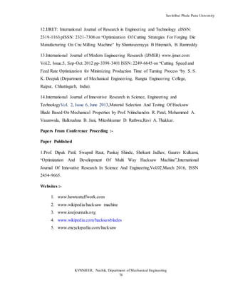 Savitribai Phule Pune University
KVNNIEER, Nashik, Department of Mechanical Engineering
76
12.IJRET: International Journal of Research in Engineering and Technology eISSN:
2319-1163 pISSN: 2321-7308 on “Optimization Of Cutting Strategies For Forging Die
Manufacturing On Cnc Milling Machine” by Shantaveerayya B Hiremath, B. Ramreddy
13.International Journal of Modern Engineering Research (IJMER) www.ijmer.com
Vol.2, Issue.5, Sep-Oct. 2012 pp-3398-3401 ISSN: 2249-6645 on “Cutting Speed and
Feed Rate Optimization for Minimizing Production Time of Turning Process “by S. S.
K. Deepak (Department of Mechanical Engineering, Rungta Engineering College,
Raipur, Chhattisgarh, India).
14.International Journal of Innovative Research in Science, Engineering and
TechnologyVol. 2, Issue 6, June 2013,Material Selection And Testing Of Hacksaw
Blade Based On Mechanical Properties by Prof. Nitinchandra R. Patel, Mohammed A.
Vasanwala, Balkrushna B. Jani, Miteshkumar D. Rathwa,Ravi A. Thakkar.
Papers From Conference Proceding :-
Paper Published
1.Prof. Dipak Patil, Swapnil Raut, Pankaj Shinde, Shrikant Jadhav, Gaurav Kulkarni,
“Optimization And Development Of Multi Way Hacksaw Machine”,International
Journal Of Innovative Research In Science And Engineering,Vol.02,March 2016, ISSN
2454-9665.
Websites :-
1. www.howtostuffwork.com
2. www.wikipedia/hacksaw machine
3. www.iosrjournals.org
4. www.wikipedia.com/hacksawblades
5. www.encyclopedia.com/hacksaw
 