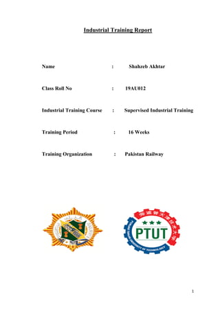 1
Industrial Training Report
Name : Shahzeb Akhtar
Class Roll No : 19AU012
Industrial Training Course : Supervised Industrial Training
Training Period : 16 Weeks
Training Organization : Pakistan Railway
 