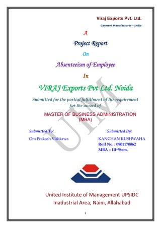 A <br />Project Report <br />On<br />Absenteeism of Employee<br />In <br />VIRAJ Exports Pvt Ltd. Noida<br />Submitted for the partial fulfillment of the requirement<br />for the award of <br />MASTER OF BUSINESS ADMINISTRATION<br />(MBA)<br />Submitted To: Submitted By:<br />Om Prakash Vishkrwa KANCHAN KUSHWAHA<br /> Roll No. : 0901170062          MBA – IIIrdSem.<br />        <br />United Institute of Management UPSIDC Inadustrial Area, Naini, Allahabad<br />DECLARATION<br />I Kanchan Kushwaha do hereby declare that this project work entitled “ABSENTEEISM” is an outcome of my study and is submitted in partial fulfillment of the requirement for the award of the degree of MASTER OF BUSINESS ADMINISTRATION at UNITED INSTITUTE OF MANAGEMENT NAINI, ALLAHABAD.<br />I have tried my best to follow the guidelines given by the institute for preparing the project report.<br />Kanchan Kushwaha<br />United Institute of Management <br />Naini, Allahabad<br />PREFACE<br />There is a famous saying “The theory without practical is lame practical without theory is blind.”<br />Absenteeism is a serious workplace problem and an expensive occurrence for both employers and employees see mingle unpredictable in nature. Human resource is an important part of any business and managing them is an important task. Summer training is an integral part of the MBA and student of Management has to undergo training session in a business organization for 6 weeks to gain some practical knowledge in their specialization and to gain some working experience.<br />Our institution has come forward with the opportunity to bridge the gap by imparting modern scientific management principle underlying the concept of the future prospective managers.<br />To the emphasis on practical aspect of management education the faculty of United Institute of Management, Naini, Allahabad has with a modern system of practical training of repute and following management technique to the student as integral part of MBA. In accordance with the above obligation under going project in “VIRAJ Exports Pvt Ltd. Noida”. The title of my project is “Absenteeism of Employee”<br />Certainly this analysis explores my abilities and strength to its fullest extent for the achievement of organization as well as my personal goal.<br />(Kanchan Kushwaha)<br />ACKNOWLEDGEMENT<br />“Acknowledgement is an art, one can write glib stanzas without meaning a word, and on the other hand one can make a simple expression of gratitude”<br />Industrial training is an integral part of any MBA program and for that purposes I had joined a private company name VIRAJ Exports Pvt. Ltd. Noida.<br />I take the opportunity to express my gratitude to all of them who in some or other way helped me to accomplish this challenging project in Viraj Export Pvt. Ltd. Nodia. No amount of written Expression is sufficient to show my deepest sense of gratitude to them.<br />I would like to express my sense of gratitude to our principal sir Mr. T.B Singh. I would also like to thank Mr, Rakesh kumar srivastava, head of the department, UIM for supporting me during this project and providing me an opportunity to learn outside the class room.<br />I am extremely thankful and pay my gratitude to Mr. Pranav Kumar Singh(Head – Training & Placement  Cell)  United Institute of Management Naini, Allahabad for his valuable guidance and support on completion of this project in its presently.<br />I am greatly obliged to Dr. P. Kumar(Associate Director of “Viraj exports Pvt. Ltd., Noida”)  who accommodated me for training in this esteemed organization. I am very thankful to Mr. Kailash Singh( HR Manager, Viraj Exports Pvt. Ltd.) for their everlasting support and guidance on the ground of which I have acquired a new field of knowledge.<br />A special appreciative “Thank you” in accorded to all staff of “Viraj Exports Pvt. Ltd., Noida for their positive support. I also acknowledge with a deep sense of reverence, my gratitude towards my parents and member of my family, who has always supported me morally as well as economically.<br />Kanchan Kushwaha<br />CONTENTS<br />,[object Object]