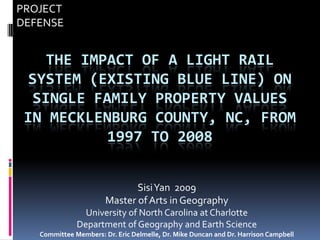 PROJECT
DEFENSE


    THE IMPACT OF A LIGHT RAIL
  SYSTEM (EXISTING BLUE LINE) ON
  SINGLE FAMILY PROPERTY VALUES
 IN MECKLENBURG COUNTY, NC, FROM
           1997 TO 2008


                              SisiYan 2009
                       Master of Arts in Geography
                University of North Carolina at Charlotte
              Department of Geography and Earth Science
   Committee Members: Dr. Eric Delmelle, Dr. Mike Duncan and Dr. Harrison Campbell
 