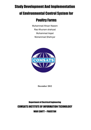 Study Development And Implementation
  of Environmental Control System for
                 Poultry Farms
            Muhammad Ahsan Naeem
               Rao Khurram shahzad
                 Muhammad Asjad
               Muhammad Shehryar




                   December 2012




         Department of Electrical Engineering

 COMSATS INSTITUTE OF INFORMATION TECHNOLOGY
              WAH CANTT – PAKISTAN
 