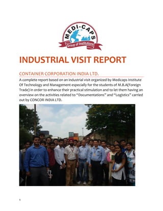 INDUSTRIAL VISIT REPORT 
CONTAINER CORPORATION INDIA LTD. 
A complete report based on an industrial visit organized by Medicaps Institute 
Of Technology and Management especially for the students of M.B.A(Foreign 
Trade) in order to enhance their practical stimulation and to let them having an 
overview on the activities related to “Documentations” and “Logistics” carried 
out by CONCOR INDIA LTD. 
1 
 