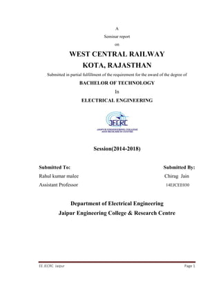 EE JECRC Jaipur Page 1
A
Seminar report
on
WEST CENTRAL RAILWAY
KOTA, RAJASTHAN
Submitted in partial fulfillment of the requirement for the award of the degree of
BACHELOR OF TECHNOLOGY
In
ELECTRICAL ENGINEERING
Session(2014-2018)
Submitted To: Submitted By:
Rahul kumar malee Chirag Jain
Assistant Professor 14EJCEE030
Department of Electrical Engineering
Jaipur Engineering College & Research Centre
 