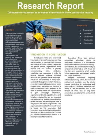 Research ReportCollaborative Procurement as an enabler of innovation in the UK construction industry
Abstract
The construction industry is
known by its adversarial
relationship among firms,
where innovation is often
neglected since the
procurement methods used
by clients seek predictability
and the lowest price
possible, leading therefore
to very limited scope for
inter-organisational
innovation.
The purpose of this
research was to examine
how collaborative
procurement can enable
inter-organisational
innovation in the UK
construction industry
according to firms that
occupy different positions in
the supply chain. In this
respect, a mix of qualitative
and quantitative research
methods were conducted,
comprising survey
questionnaires and
interviews in which tested
and discussed in depth the
collaborative framework
proposed in this research.
The findings and conclusion
of the research is that
collaborative procurement
can serve as a basis for
facilitating inter-
organisational relationship
and therefore innovation in
construction projects, with
clients and consultants
being slightly more reluctant
than contractors and
subcontractors in terms of
collaboration. Research
findings are expected to
help the industry to
understand core
procurement practices to
effectively implement
innovation through
collaboration.
Innovation in construction
Construction firms are considered
incomplete in terms of resources and they
are embedded in a supply chain network
with diverse activities, means, resources
and people. Hence, organisations must
interact with one another to provide
complementary skills, attributes,
knowledge and resources in order to
provide services, produce individual
products and generate value advantage.
Value can be generated in many ways,
particularly through innovation, however,
innovation is a complicated process which
involves many variables and demand a
collaborative relationship between all. In
order to enable actors and organisations
to gain knowledge, information,
experience and build capability, time and
long-term relationships are two important
mechanisms that enable the exploitation
of new solutions and learning over time, it
is a process that is built up gradually. This
paper uses a theoretical framework which
is based on the assumption that
innovation is generated by the interaction
among actors and organisations, it occurs
in a network of relationships instead of a
linear process of transactions.
Innovative firms can achieve
competitive advantage which is
particularly important in a competitive
environment as the construction industry.
Nevertheless, the construction industry is
considered conservative, with focus on
the short-term perspective which results
in lost opportunities and reduced growth
in a longer time frame.
Despite innovation requiring
collaboration among actors, the traditional
procurement approach used by clients
impose constraints to contractors and
subcontractors, hindering therefore their
ability to act innovatively due to the
division of work, lack of long term
perspective, allocation of risk and contract
conditions.
Keywords:
 Procurement
 Innovation
 Collaboration
 Relationship
 Construction
Randal Rezende | 1
 
