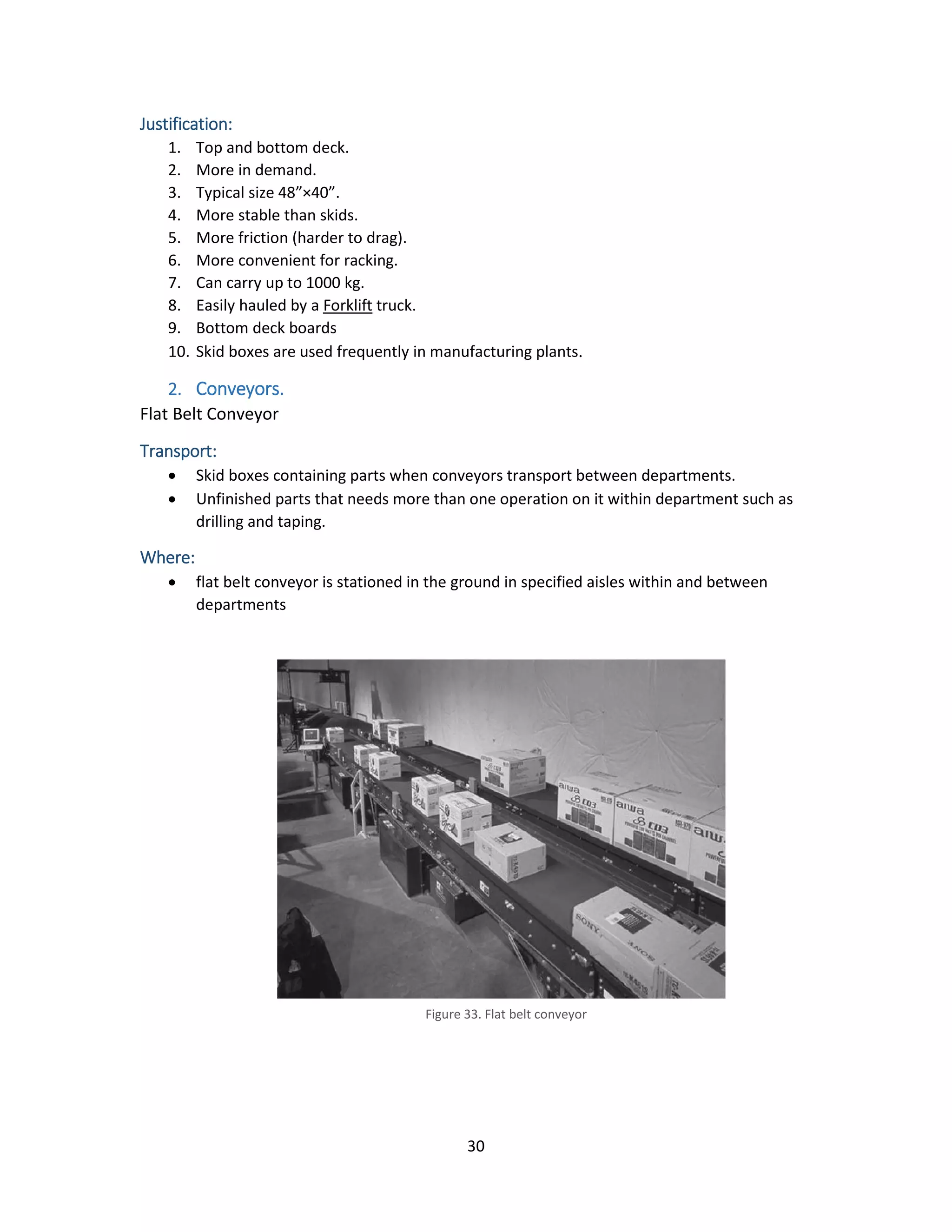 30
Justification:
1. Top and bottom deck.
2. More in demand.
3. Typical size 48”×40”.
4. More stable than skids.
5. More friction (harder to drag).
6. More convenient for racking.
7. Can carry up to 1000 kg.
8. Easily hauled by a Forklift truck.
9. Bottom deck boards
10. Skid boxes are used frequently in manufacturing plants.
2. Conveyors.
Flat Belt Conveyor
Transport:
• Skid boxes containing parts when conveyors transport between departments.
• Unfinished parts that needs more than one operation on it within department such as
drilling and taping.
Where:
• flat belt conveyor is stationed in the ground in specified aisles within and between
departments
Figure 33. Flat belt conveyor
 