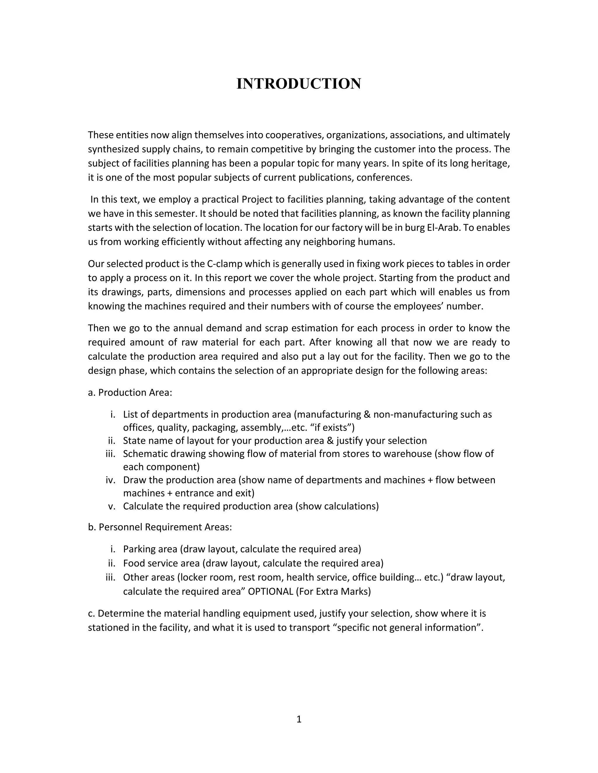1
INTRODUCTION
These entities now align themselves into cooperatives, organizations, associations, and ultimately
synthesized supply chains, to remain competitive by bringing the customer into the process. The
subject of facilities planning has been a popular topic for many years. In spite of its long heritage,
it is one of the most popular subjects of current publications, conferences.
In this text, we employ a practical Project to facilities planning, taking advantage of the content
we have in this semester. It should be noted that facilities planning, as known the facility planning
starts with the selection of location. The location for our factory will be in burg El-Arab. To enables
us from working efficiently without affecting any neighboring humans.
Our selected product is the C-clamp which is generally used in fixing work pieces to tables in order
to apply a process on it. In this report we cover the whole project. Starting from the product and
its drawings, parts, dimensions and processes applied on each part which will enables us from
knowing the machines required and their numbers with of course the employees’ number.
Then we go to the annual demand and scrap estimation for each process in order to know the
required amount of raw material for each part. After knowing all that now we are ready to
calculate the production area required and also put a lay out for the facility. Then we go to the
design phase, which contains the selection of an appropriate design for the following areas:
a. Production Area:
i. List of departments in production area (manufacturing & non-manufacturing such as
offices, quality, packaging, assembly,…etc. “if exists”)
ii. State name of layout for your production area & justify your selection
iii. Schematic drawing showing flow of material from stores to warehouse (show flow of
each component)
iv. Draw the production area (show name of departments and machines + flow between
machines + entrance and exit)
v. Calculate the required production area (show calculations)
b. Personnel Requirement Areas:
i. Parking area (draw layout, calculate the required area)
ii. Food service area (draw layout, calculate the required area)
iii. Other areas (locker room, rest room, health service, office building… etc.) “draw layout,
calculate the required area” OPTIONAL (For Extra Marks)
c. Determine the material handling equipment used, justify your selection, show where it is
stationed in the facility, and what it is used to transport “specific not general information”.
 