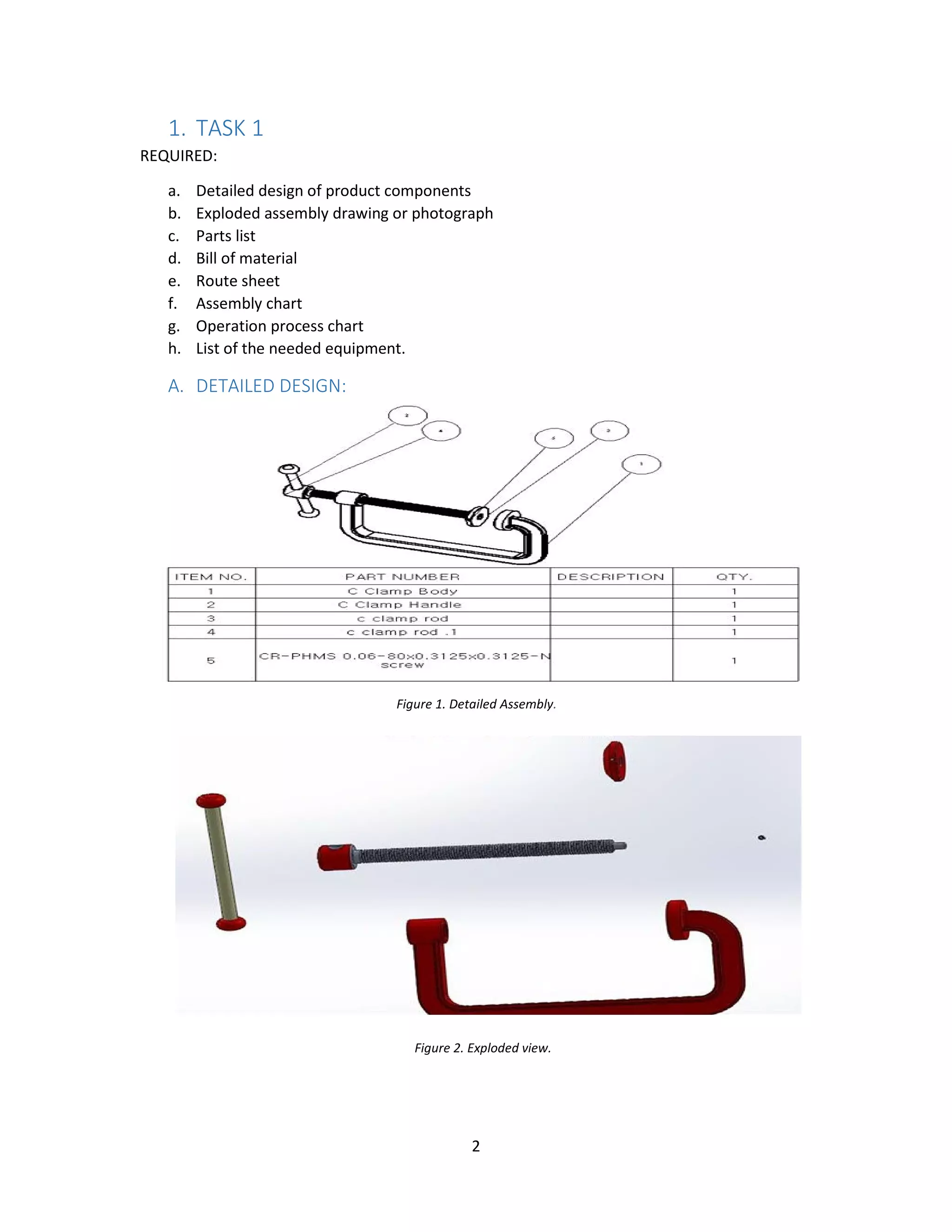 2
1. TASK 1
REQUIRED:
a. Detailed design of product components
b. Exploded assembly drawing or photograph
c. Parts list
d. Bill of material
e. Route sheet
f. Assembly chart
g. Operation process chart
h. List of the needed equipment.
A. DETAILED DESIGN:
Figure 1. Detailed Assembly.
Figure 2. Exploded view.
 