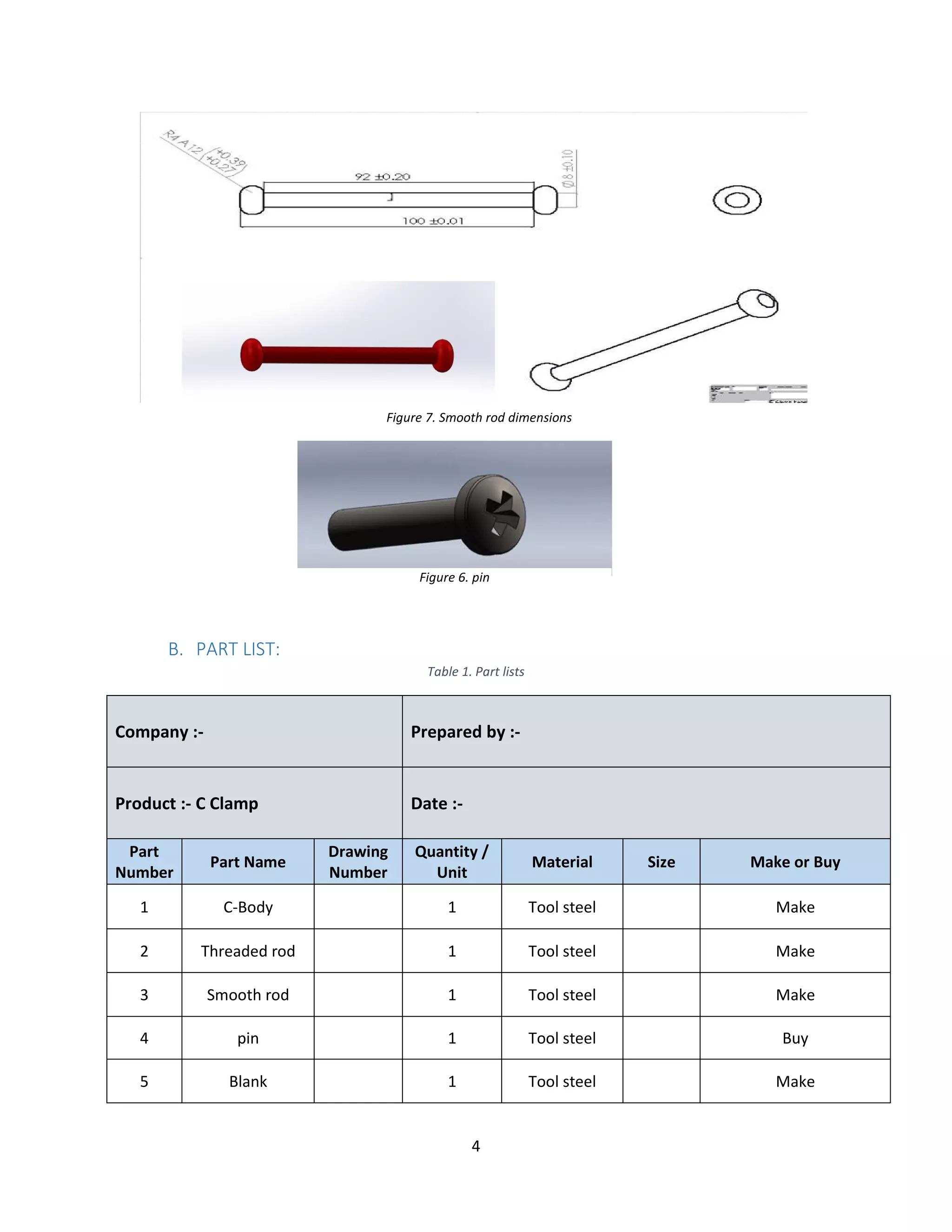 4
B. PART LIST:
Table 1. Part lists
Company :- Prepared by :-
Product :- C Clamp Date :-
Part
Number
Part Name
Drawing
Number
Quantity /
Unit
Material Size Make or Buy
1 C-Body 1 Tool steel Make
2 Threaded rod 1 Tool steel Make
3 Smooth rod 1 Tool steel Make
4 pin 1 Tool steel Buy
5 Blank 1 Tool steel Make
Figure 7. Smooth rod dimensions
Figure 6. pin
 