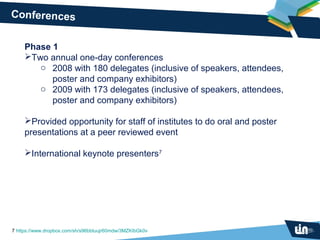 Conferences


     Phase 1
     Two annual one-day conferences
        o 2008 with 180 delegates (inclusive of speakers, attendees,
           poster and company exhibitors)
        o 2009 with 173 delegates (inclusive of speakers, attendees,
           poster and company exhibitors)

     Provided opportunity for staff of institutes to do oral and poster
     presentations at a peer reviewed event

     International keynote presenters7




7 https://www.dropbox.com/sh/s96bbtuujr60mdw/3MZKIbGk0v
 