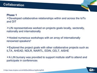 Collaboration


    Phase 1
    Developed collaborative relationships within and across the IoTs
    and DIT

    LIN representatives worked on projects goals locally, sectorally,
    nationally and internationally

    Hosted numerous workshops with an array of internationally
    renowned speakers8

    Explored the project goals with other collaborative projects such as
    ILTA, AHEAD, NDLR, NAIRTL, EDIN, CELT, AISHE

    A LIN bursary was provided to support institute staff to attend and
    participate in conferences


8 https://www.dropbox.com/sh/lb5fbxc0l06xoor/4gQhzUgRX6
 