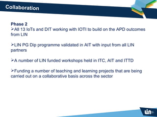 Collaboration


  Phase 2
  All 13 IoTs and DIT working with IOTI to build on the APD outcomes
  from LIN

  LIN PG Dip programme validated in AIT with input from all LIN
  partners

  A number of LIN funded workshops held in ITC, AIT and ITTD

  Funding a number of teaching and learning projects that are being
  carried out on a collaborative basis across the sector
 