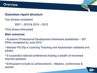 Overview


Outcomes report structure
Two phases completed
       2007 – 2010 & 2010 – 2012
Third phase anticipated
Main outcomes
• Academic Professional Development framework established – 307
SPAs completed by June 2012
• Modular PG Dip in Learning Teaching and Assessment validated and
piloted
• 5 successful national conferences hosting a wealth of renowned
keynote speakers
• Enthusiasm to build on achievements – Masters, conferences &
awards
 