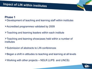 Impact of LIN within in
                       stitutes


 Phase 1
 Development of teaching and learning staff within institutes

 Accredited programmes validated by 2009

 Teaching and learning leaders within each institute

 Teaching and learning showcases held within a number of
 institutes

 Submission of abstracts to LIN conferences

 Began a shift in attitudes to teaching and learning at all levels

 Working with other projects – NDLR (LIPS and LINCS)
 