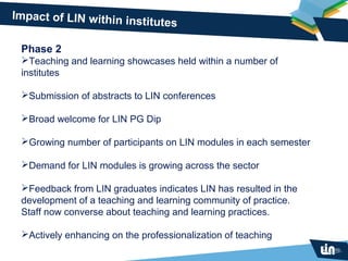 Impact of LIN within in
                       stitutes

 Phase 2
 Teaching and learning showcases held within a number of
 institutes

 Submission of abstracts to LIN conferences

 Broad welcome for LIN PG Dip

 Growing number of participants on LIN modules in each semester

 Demand for LIN modules is growing across the sector

 Feedback from LIN graduates indicates LIN has resulted in the
 development of a teaching and learning community of practice.
 Staff now converse about teaching and learning practices.

 Actively enhancing on the professionalization of teaching
 