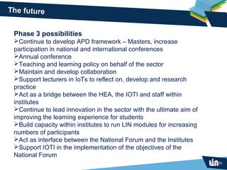 The future


 Phase 3 possibilities
 Continue to develop APD framework – Masters, increase
 participation in national and international conferences
 Annual conference
 Teaching and learning policy on behalf of the sector
 Maintain and develop collaboration
 Support lecturers in IoTs to reflect on, develop and research
 practice
 Act as a bridge between the HEA, the IOTI and staff within
 institutes
 Continue to lead innovation in the sector with the ultimate aim of
 improving the learning experience for students
 Build capacity within institutes to run LIN modules for increasing
 numbers of participants
 Act as interface between the National Forum and the Institutes
 Support IOTI in the implementation of the objectives of the
 National Forum
 