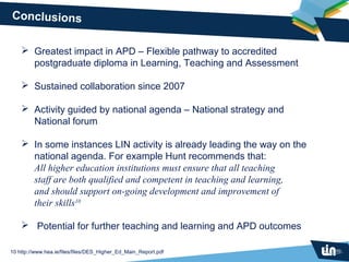 Conclusions

     Greatest impact in APD – Flexible pathway to accredited
      postgraduate diploma in Learning, Teaching and Assessment

     Sustained collaboration since 2007

     Activity guided by national agenda – National strategy and
      National forum

     In some instances LIN activity is already leading the way on the
      national agenda. For example Hunt recommends that:
      All higher education institutions must ensure that all teaching
      staff are both qualified and competent in teaching and learning,
      and should support on-going development and improvement of
      their skills10

     Potential for further teaching and learning and APD outcomes

10 http://www.hea.ie/files/files/DES_Higher_Ed_Main_Report.pdf
 