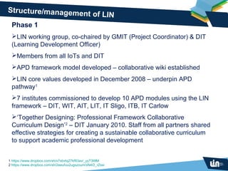 Structure/management
                     of LIN
 Phase 1
 LIN working group, co-chaired by GMIT (Project Coordinator) & DIT
 (Learning Development Officer)
 Members from all IoTs and DIT
 APD framework model developed – collaborative wiki established
 LIN core values developed in December 2008 – underpin APD
 pathway1
 7 institutes commissioned to develop 10 APD modules using the LIN
 framework – DIT, WIT, AIT, LIT, IT Sligo, ITB, IT Carlow
 ‘Together Designing: Professional Framework Collaborative
 Curriculum Design’2 – DIT January 2010. Staff from all partners shared
 effective strategies for creating a sustainable collaborative curriculum
 to support academic professional development


1 https://www.dropbox.com/sh/x7sbvtq27kf83av/_yyT3lIllM
2 https://www.dropbox.com/sh/2eeufuu2ugszoum/xN4O_rZssi
 